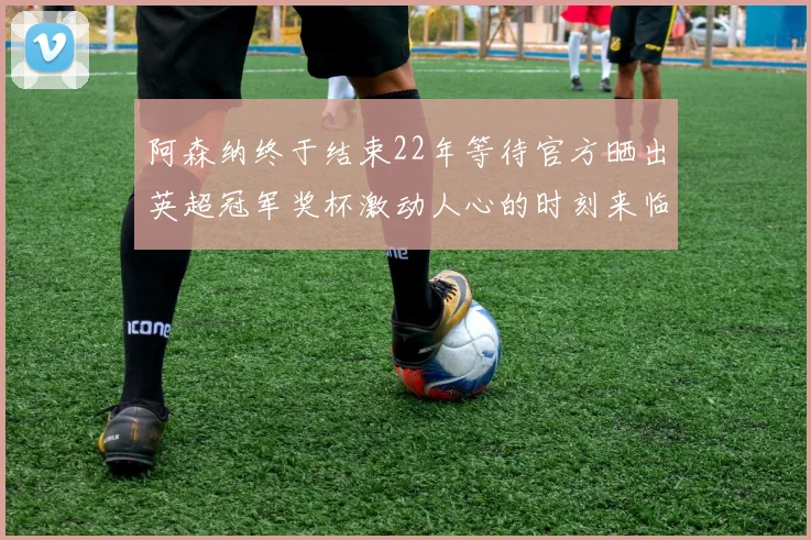 阿森纳终于结束22年等待官方晒出英超冠军奖杯激动人心的时刻来临