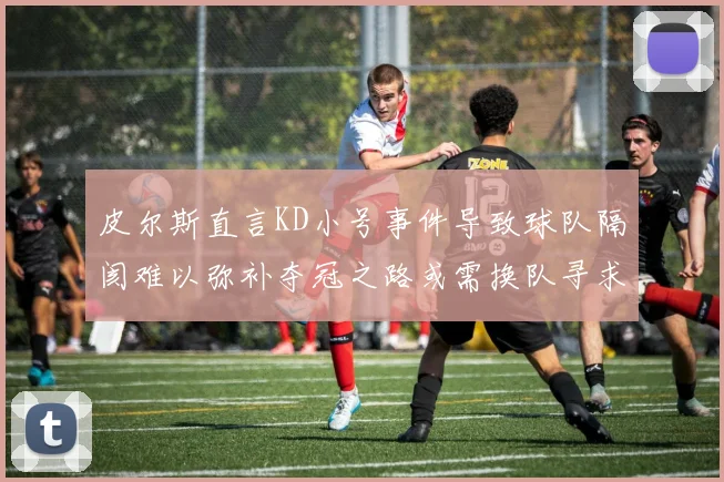 皮尔斯直言KD小号事件导致球队隔阂难以弥补夺冠之路或需换队寻求新机会