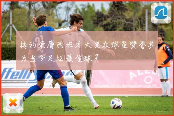 梅西荣膺西班牙大奖众球星赞誉其为当今足坛最佳球员