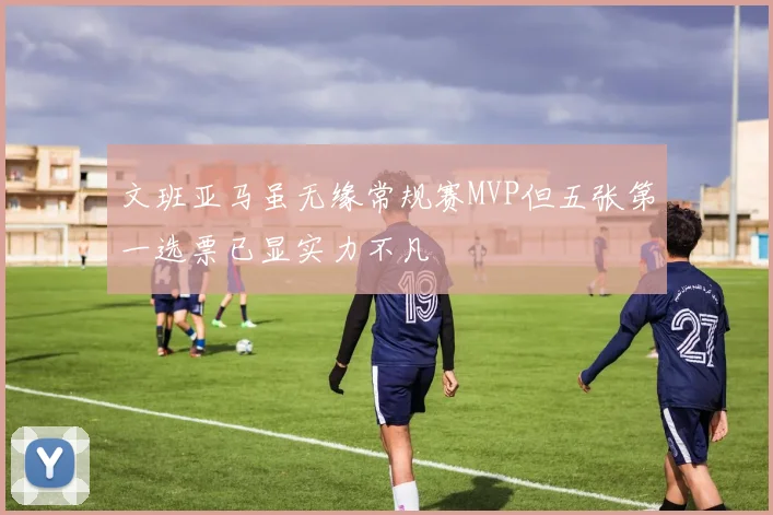 文班亚马虽无缘常规赛MVP但五张第一选票已显实力不凡
