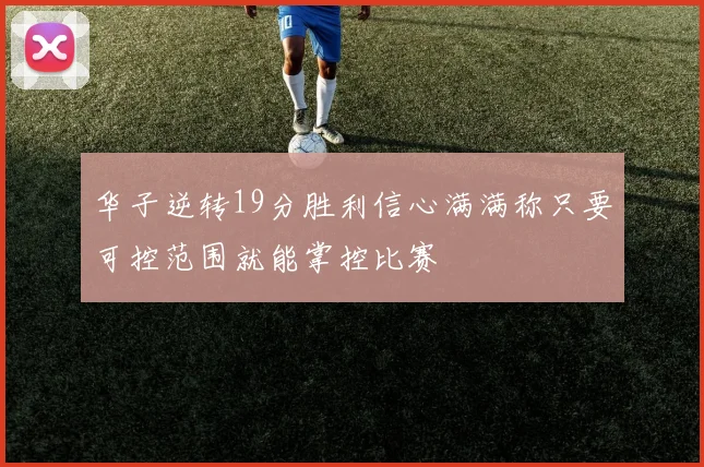 华子逆转19分胜利信心满满称只要可控范围就能掌控比赛