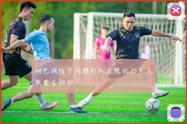姆巴佩防守问题引队友隐忧却无人敢直言相劝
