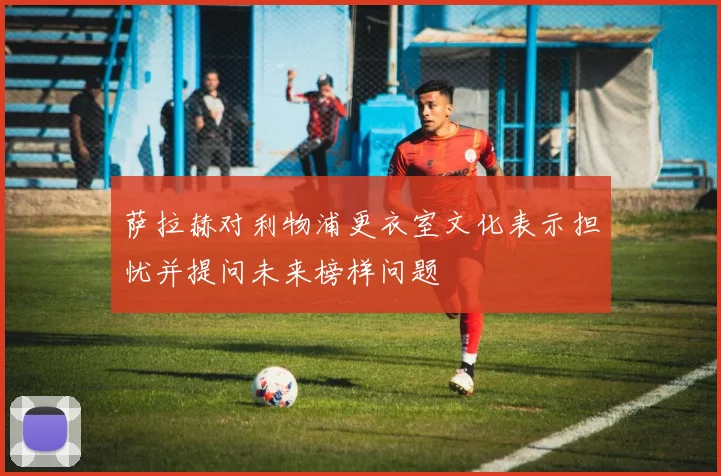 萨拉赫对利物浦更衣室文化表示担忧并提问未来榜样问题