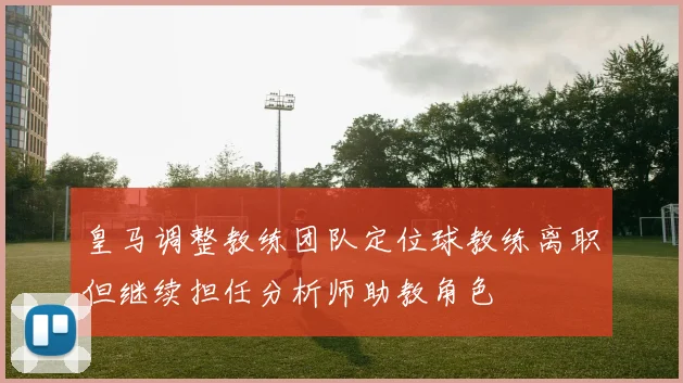 皇马调整教练团队定位球教练离职但继续担任分析师助教角色