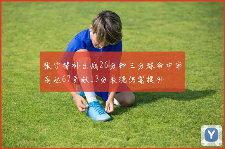 张宁替补出战26分钟三分球命中率高达67贡献13分表现仍需提升