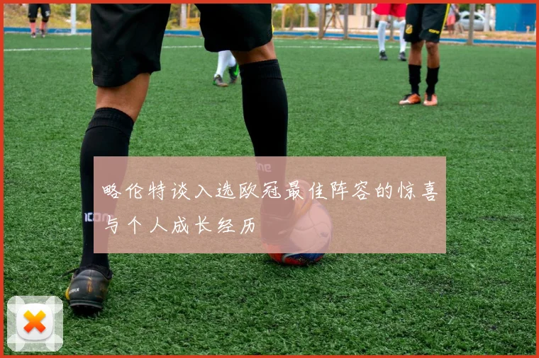 略伦特谈入选欧冠最佳阵容的惊喜与个人成长经历