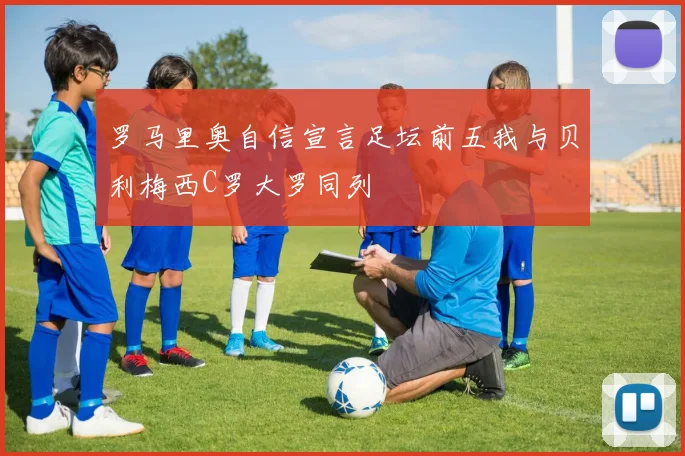 罗马里奥自信宣言足坛前五我与贝利梅西C罗大罗同列