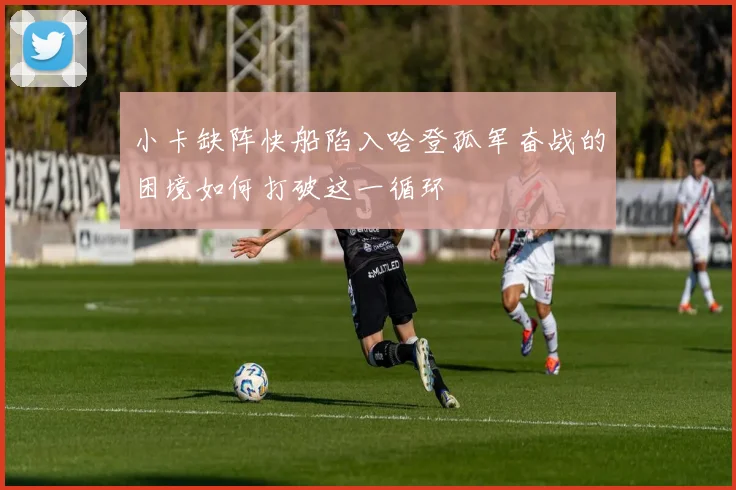 小卡缺阵快船陷入哈登孤军奋战的困境如何打破这一循环