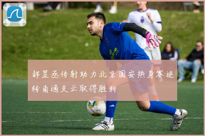 郝昱丞传射助力北京国安热身赛逆转南通支云取得胜利