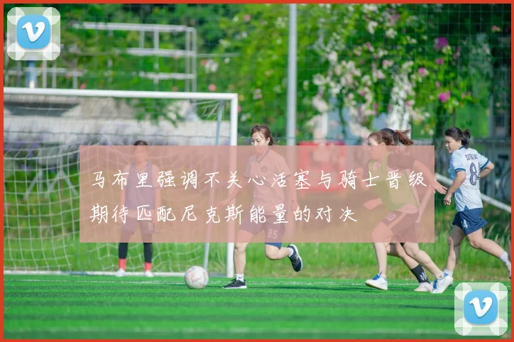 马布里强调不关心活塞与骑士晋级期待匹配尼克斯能量的对决