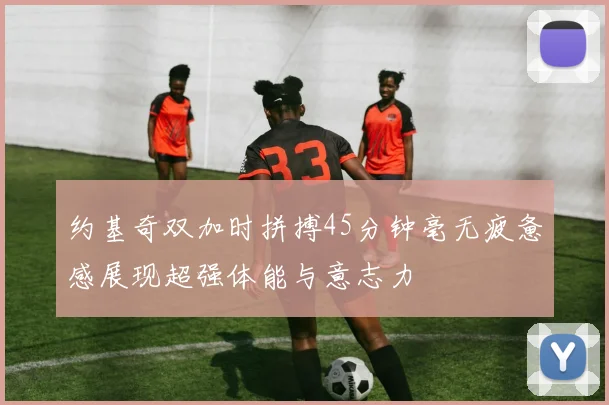 约基奇双加时拼搏45分钟毫无疲惫感展现超强体能与意志力