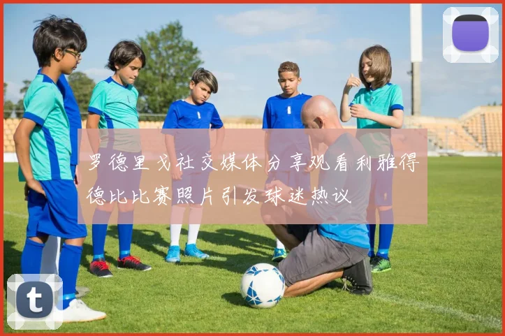 罗德里戈社交媒体分享观看利雅得德比比赛照片引发球迷热议