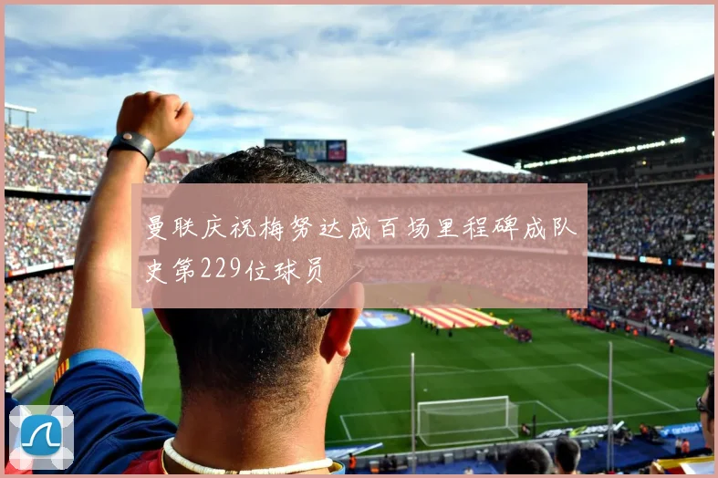 曼联庆祝梅努达成百场里程碑成队史第229位球员