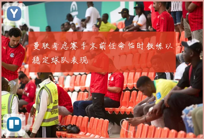 曼联考虑赛季末前任命临时教练以稳定球队表现