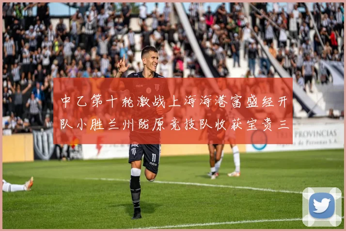 中乙第十轮激战上海海港富盛经开队小胜兰州陇原竞技队收获宝贵三分