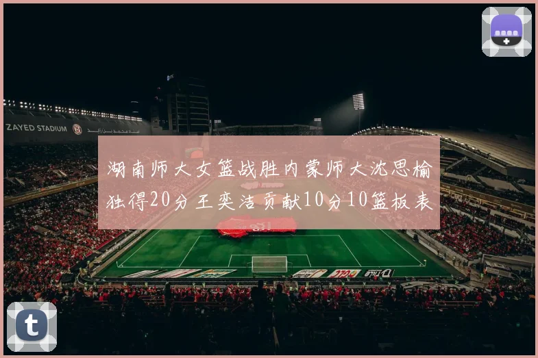 湖南师大女篮战胜内蒙师大沈思榆独得20分王奕洁贡献10分10篮板表现出色