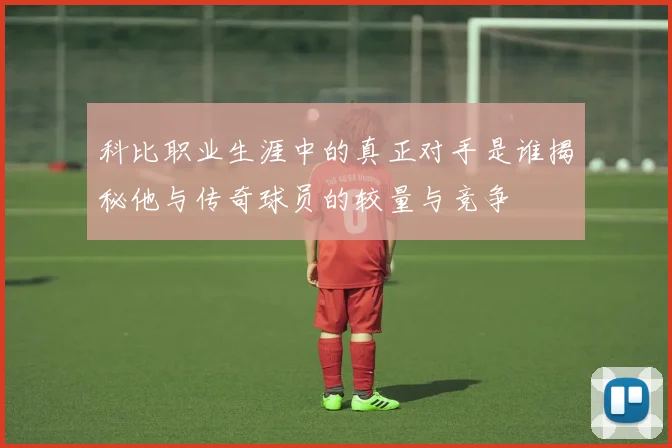 科比职业生涯中的真正对手是谁揭秘他与传奇球员的较量与竞争