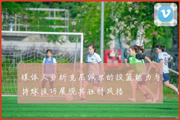媒体人分析克尼佩尔的投篮能力与持球技巧展现其独特风格
