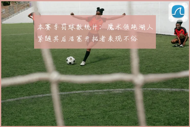 本赛季罚球数统计：魔术领跑湖人紧随其后活塞开拓者表现不俗