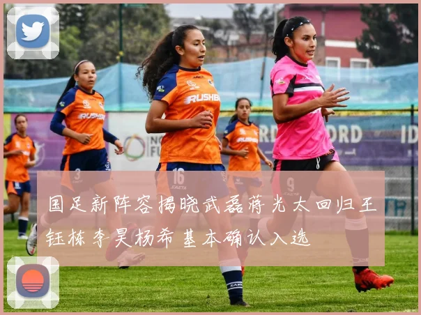 国足新阵容揭晓武磊蒋光太回归王钰栋李昊杨希基本确认入选