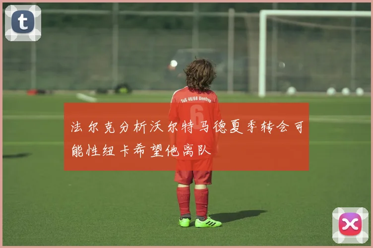 法尔克分析沃尔特马德夏季转会可能性纽卡希望他离队
