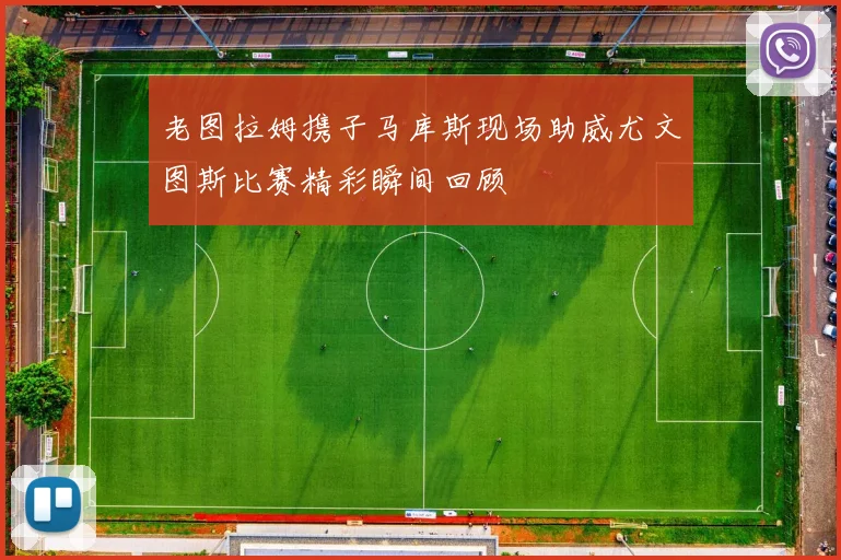 老图拉姆携子马库斯现场助威尤文图斯比赛精彩瞬间回顾